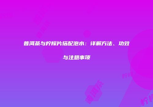 普洱茶与柠檬片搭配泡水：详解方法、功效与注意事项