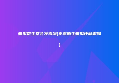 普洱茶生茶会发霉吗(发霉的生普洱还能喝吗)