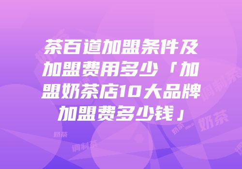 茶百道加盟条件及加盟费用多少「加盟奶茶店10大品牌加盟费多少钱」