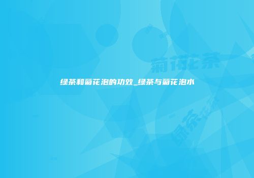 绿茶和菊花泡的功效_绿茶与菊花泡水