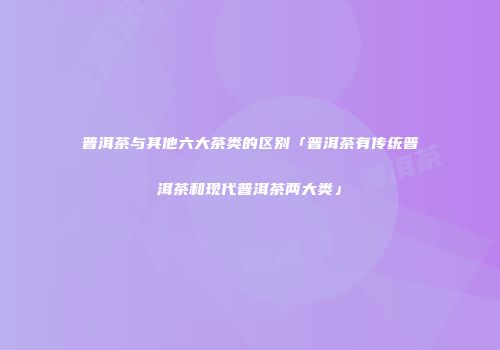 普洱茶与其他六大茶类的区别「普洱茶有传统普洱茶和现代普洱茶两大类」