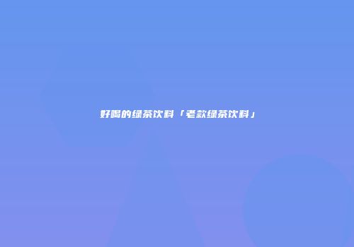 好喝的绿茶饮料「老款绿茶饮料」