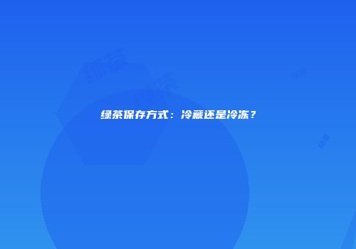 绿茶保存方式：冷藏还是冷冻？