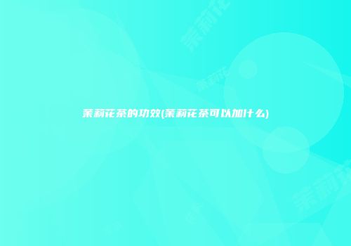 茉莉花茶的功效(茉莉花茶可以加什么)