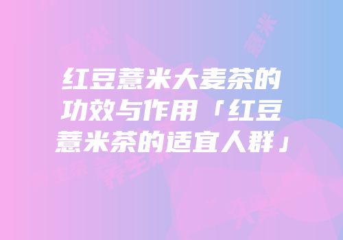 红豆薏米大麦茶的功效与作用「红豆薏米茶的适宜人群」