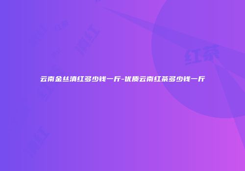 云南金丝滇红多少钱一斤-优质云南红茶多少钱一斤