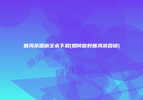 普洱茶营销全本下载(如何做好普洱茶营销)