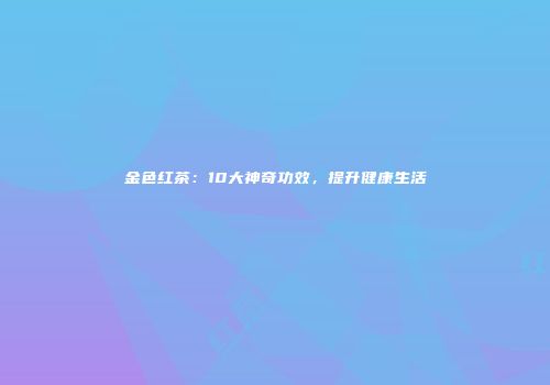 金色红茶：10大神奇功效，提升健康生活