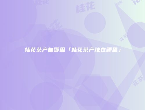 桂花茶产自哪里「桂花茶产地在哪里」