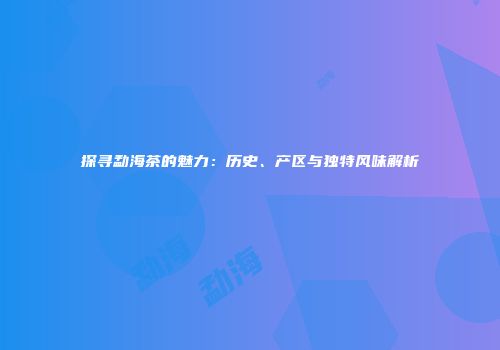 探寻勐海茶的魅力：历史、产区与独特风味解析