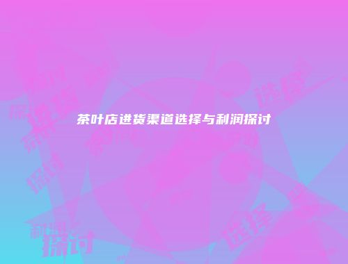 茶叶店进货渠道选择与利润探讨