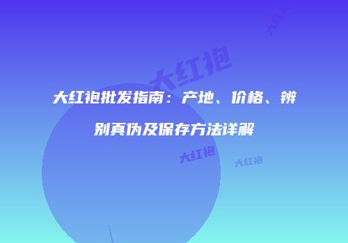 大红袍批发指南：产地、价格、辨别真伪及保存方法详解
