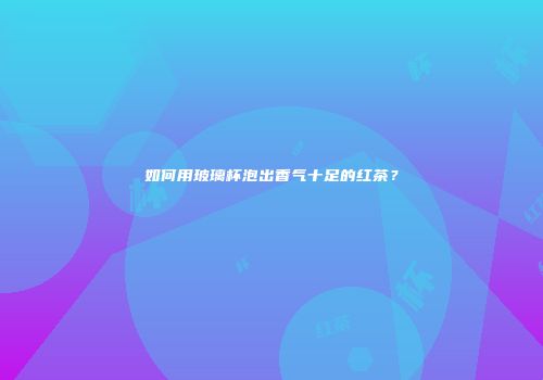如何用玻璃杯泡出香气十足的红茶？