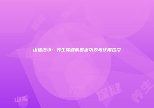 山楂泡水：养生保健的多重功效与饮用指南