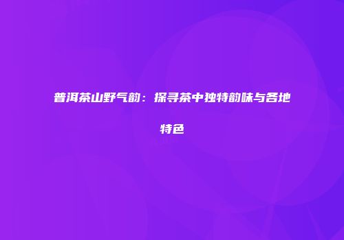 普洱茶山野气韵：探寻茶中独特韵味与各地特色
