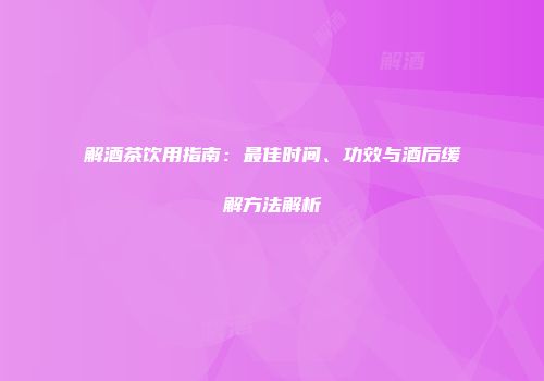 解酒茶饮用指南：最佳时间、功效与酒后缓解方法解析