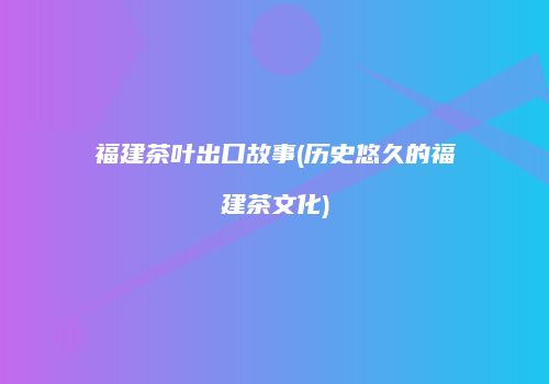 福建茶叶出口故事(历史悠久的福建茶文化)