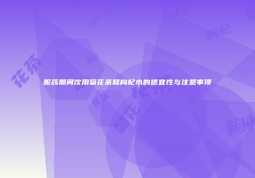 服药期间饮用菊花茶和枸杞水的适宜性与注意事项