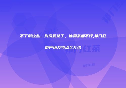 不了解这些，别说喝茶了，连卖茶都不行,祁门红茶产地及特点全介绍