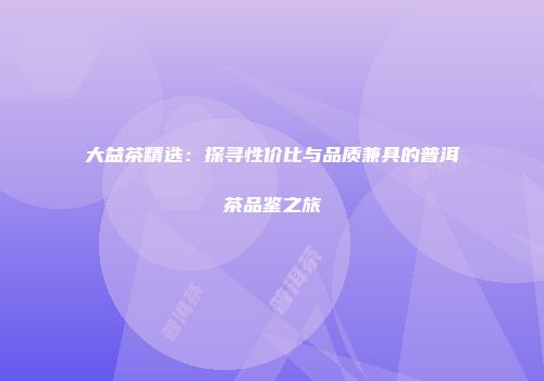 大益茶精选：探寻性价比与品质兼具的普洱茶品鉴之旅