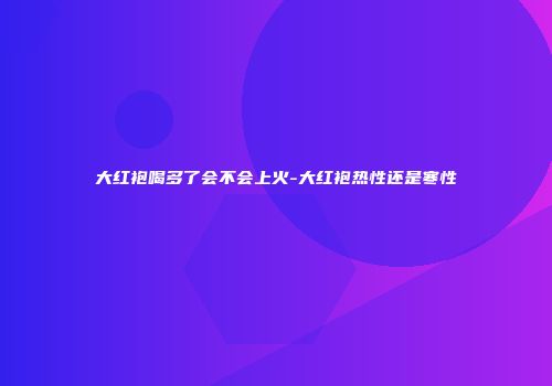 大红袍喝多了会不会上火-大红袍热性还是寒性