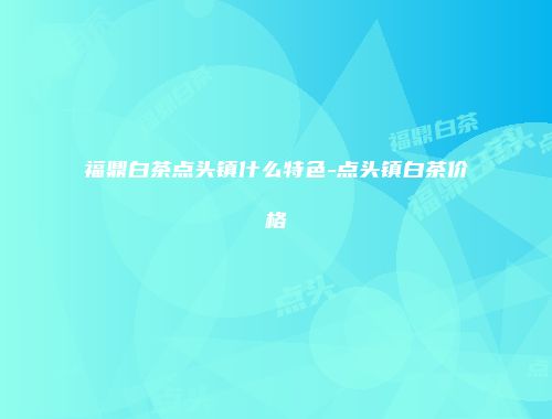 福鼎白茶点头镇什么特色-点头镇白茶价格