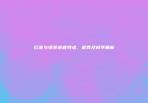 红茶与绿茶茶底特点、差异及科学解析