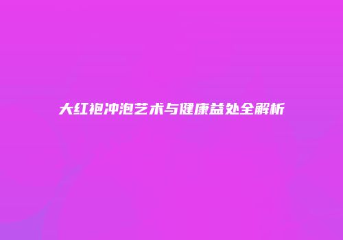 大红袍冲泡艺术与健康益处全解析