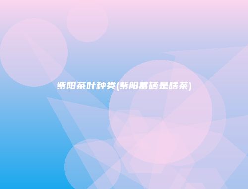 紫阳茶叶种类(紫阳富硒是啥茶)