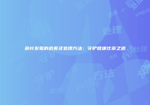 茶叶发霉的危害及处理方法：守护健康饮茶之道