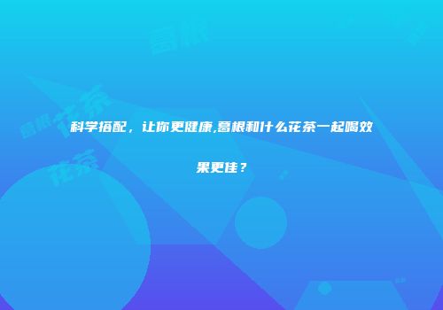 科学搭配，让你更健康,葛根和什么花茶一起喝效果更佳？