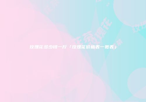 玫瑰花多少钱一斤「玫瑰花价格表一览表」