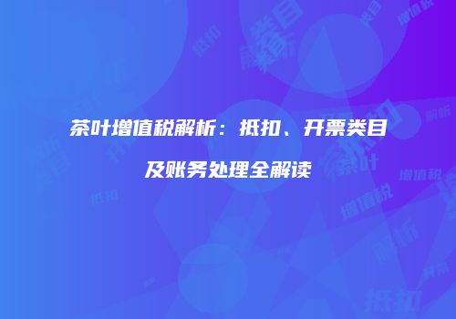 茶叶增值税解析：抵扣、开票类目及账务处理全解读