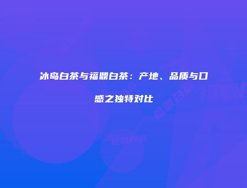 冰岛白茶与福鼎白茶：产地、品质与口感之独特对比