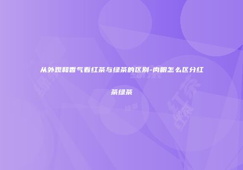 从外观和香气看红茶与绿茶的区别-肉眼怎么区分红茶绿茶