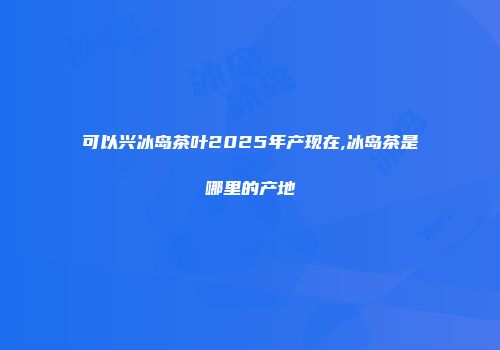 可以兴冰岛茶叶2025年产现在,冰岛茶是哪里的产地