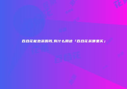 百合花能泡茶喝吗,有什么用途「百合花茶哪里买」