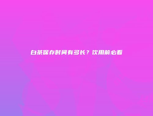 白茶保存时间有多长？饮用前必看