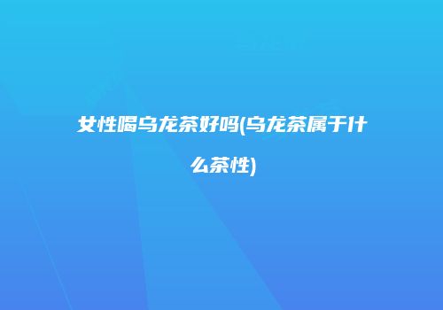 女性喝乌龙茶好吗(乌龙茶属于什么茶性)