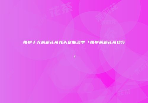 福州十大茉莉花茶龙头企业名单「福州茉莉花茶排行」