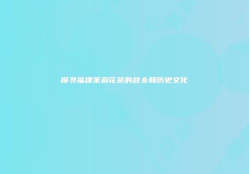 探寻福建茉莉花茶的故乡和历史文化