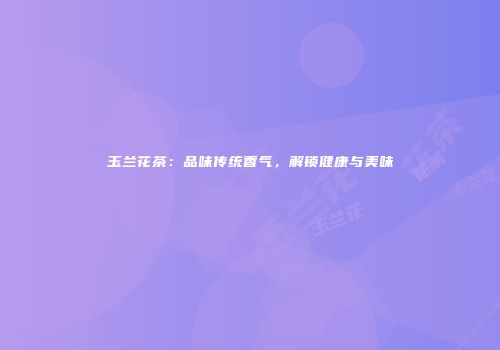 玉兰花茶：品味传统香气，解锁健康与美味