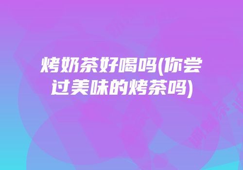 烤奶茶好喝吗(你尝过美味的烤茶吗)