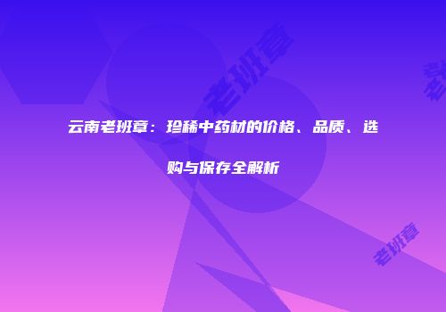 云南老班章：珍稀中药材的价格、品质、选购与保存全解析