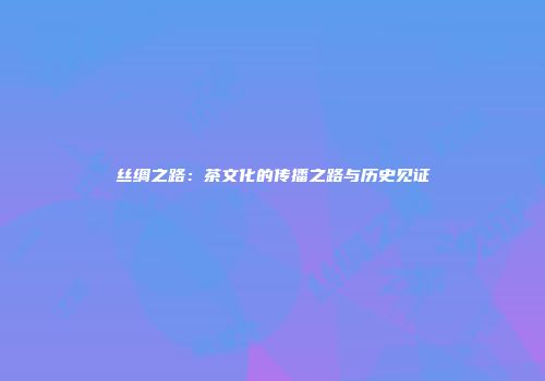 丝绸之路：茶文化的传播之路与历史见证
