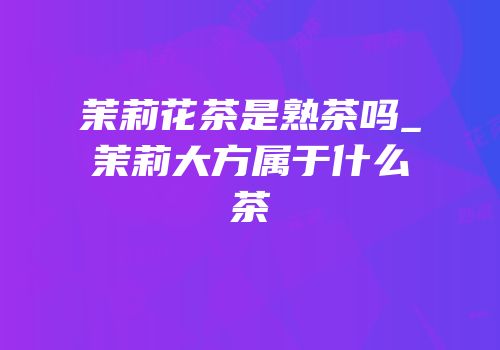茉莉花茶是熟茶吗_茉莉大方属于什么茶