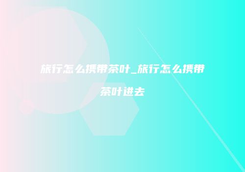 旅行怎么携带茶叶_旅行怎么携带茶叶进去