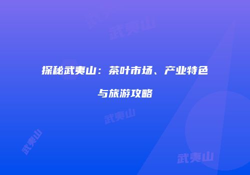 探秘武夷山：茶叶市场、产业特色与旅游攻略