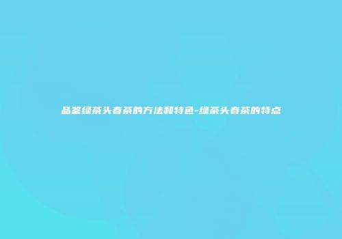 品鉴绿茶头春茶的方法和特色-绿茶头春茶的特点