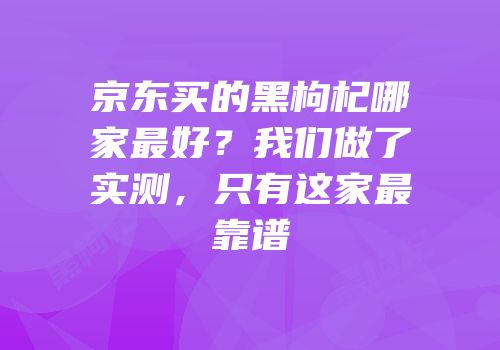 京东买的黑枸杞哪家最好？我们做了实测，只有这家最靠谱